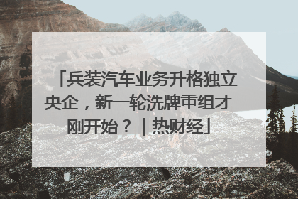 兵装汽车业务升格独立央企，新一轮洗牌重组才刚开始？｜热财经
